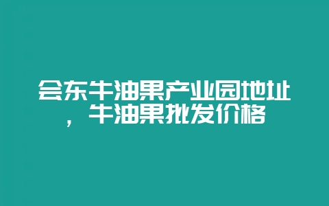 会东牛油果产业园地址，牛油果批发价格-会东网
