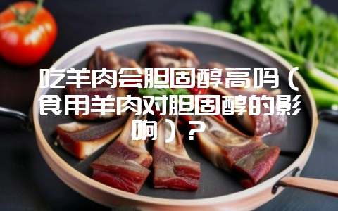 吃羊肉会胆固醇高吗（食用羊肉对胆固醇的影响）？-会东网