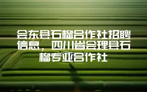 会东县石榴合作社招聘信息，四川省会理县石榴专业合作社-会东网