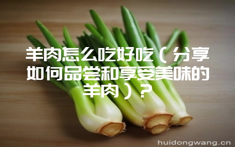 羊肉怎么吃好吃（分享如何品尝和享受美味的羊肉）？-会东网