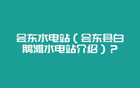 会东水电站（会东县白鹅滩水电站介绍）？-会东网