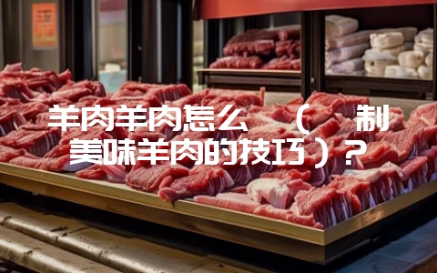 羊肉羊肉怎么炖（炖制美味羊肉的技巧）？-会东网