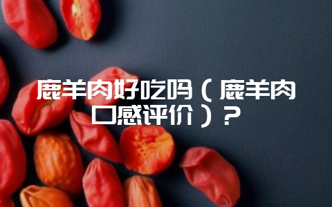 鹿羊肉好吃吗（鹿羊肉口感评价）？-会东网