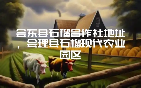 会东县石榴合作社地址，会理县石榴现代农业园区-会东网