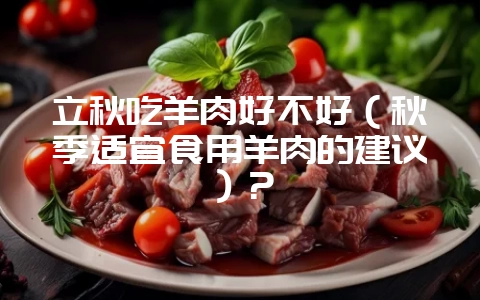 立秋吃羊肉好不好（秋季适宜食用羊肉的建议）？-会东网