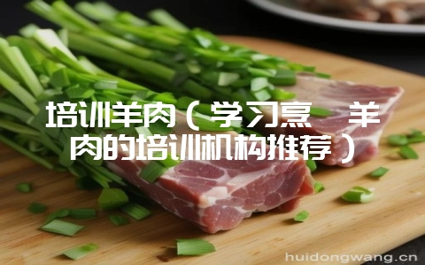培训羊肉（学习烹饪羊肉的培训机构推荐）-会东网