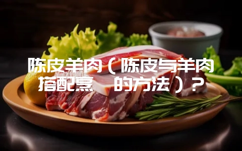 陈皮羊肉（陈皮与羊肉搭配烹饪的方法）？-会东网