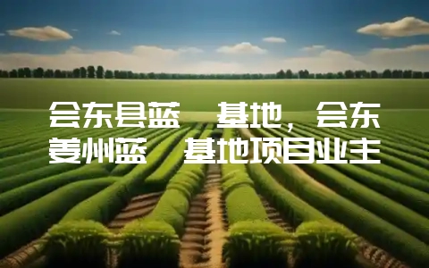 会东县蓝莓基地，会东姜州蓝莓基地项目业主-会东网