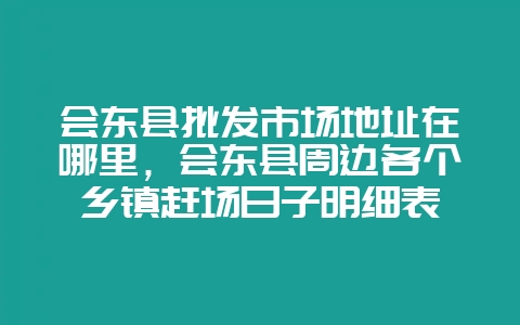 会东县批发市场地址在哪里，会东县周边各个乡镇赶场日子明细表-会东网