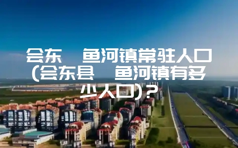 会东鲹鱼河镇常驻人口(会东县鲹鱼河镇有多少人口)？-会东网
