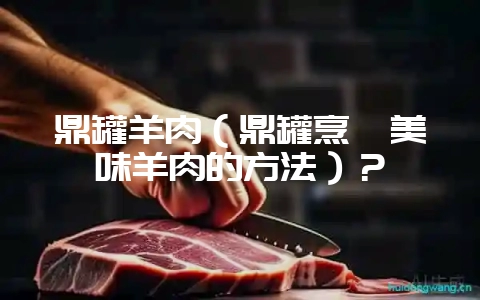 鼎罐羊肉（鼎罐烹饪美味羊肉的方法）？-会东网