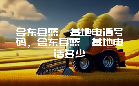 会东县蓝莓基地电话号码，会东县蓝莓基地电话多少-会东网