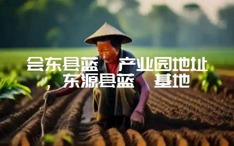 会东县蓝莓产业园地址，东源县蓝莓基地-会东网