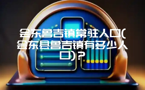 会东鲁吉镇常驻人口(会东县鲁吉镇有多少人口)？-会东网