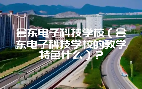 会东电子科技学校(会东电子科技学校的教学特色什么)?-会东网