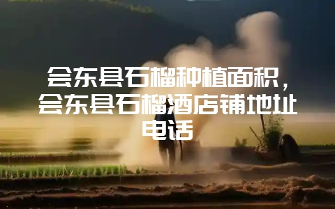 会东县石榴种植面积，会东县石榴酒店铺地址电话-会东网