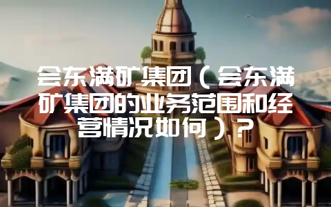 会东满矿集团（会东满矿集团的业务范围和经营情况如何）？-会东网