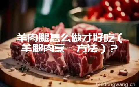 羊肉腿怎么做才好吃（羊腿肉烹饪方法）？-会东网