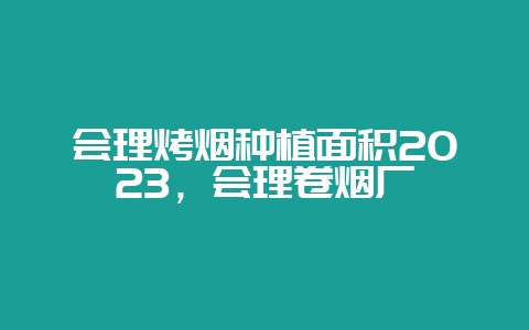 会理烤烟种植面积2023，会理卷烟厂-会东网