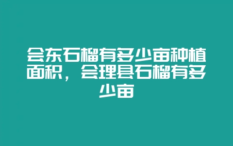 会东石榴有多少亩种植面积，会理县石榴有多少亩-会东网