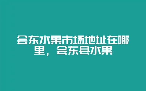 会东水果市场地址在哪里，会东县水果-会东网