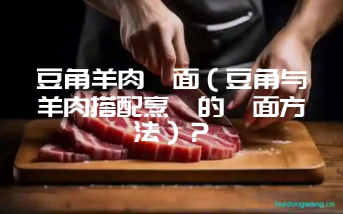 豆角羊肉焖面(豆角与羊肉搭配烹饪的焖面方法)?-会东网