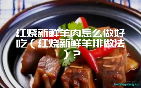红烧新鲜羊肉怎么做好吃（红烧新鲜羊排做法）？-会东网