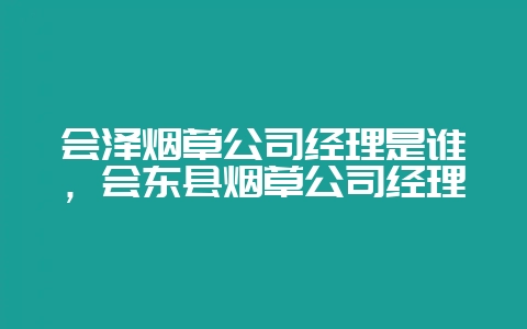 会泽烟草公司经理是谁，会东县烟草公司经理-会东网