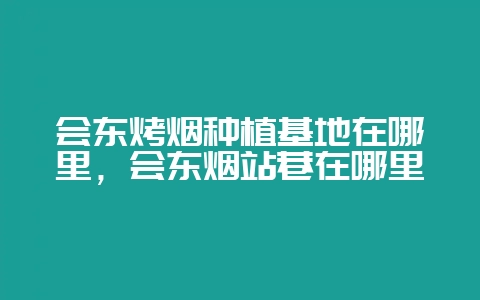 会东烤烟种植基地在哪里，会东烟站巷在哪里-会东网
