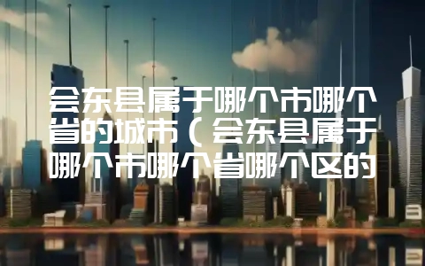 会东县属于哪个市哪个省的城市（会东县属于哪个市哪个省哪个区的）？-会东网