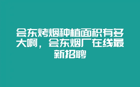 会东烤烟种植面积有多大啊，会东烟厂在线最新招聘-会东网