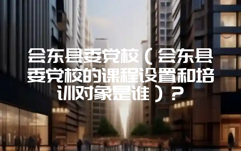 会东县委党校(会东县委党校的课程设置和培训对象是谁)?插图 会东县委党校(会东县委党校的课程设置和培训对象是谁)?插图