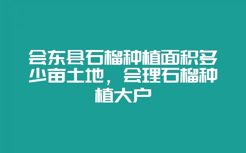 会东县石榴种植面积多少亩土地，会理石榴种植大户-会东网
