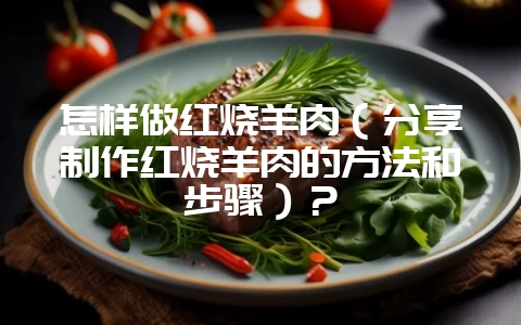 怎样做红烧羊肉（分享制作红烧羊肉的方法和步骤）？-会东网