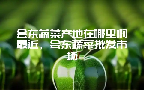 会东蔬菜产地在哪里啊最近，会东蔬菜批发市场-会东网