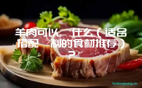 羊肉可以炖什么（适合搭配炖制的食材推荐）？-会东网