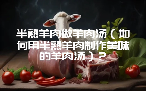 半熟羊肉做羊肉汤（如何用半熟羊肉制作美味的羊肉汤）？-会东网