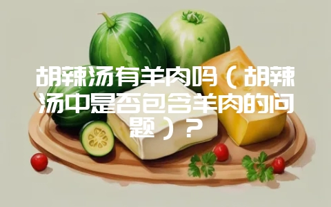 胡辣汤有羊肉吗（胡辣汤中是否包含羊肉的问题）？-会东网