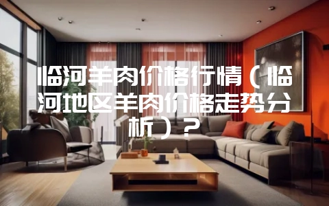 临河羊肉价格行情（临河地区羊肉价格走势分析）？-会东网