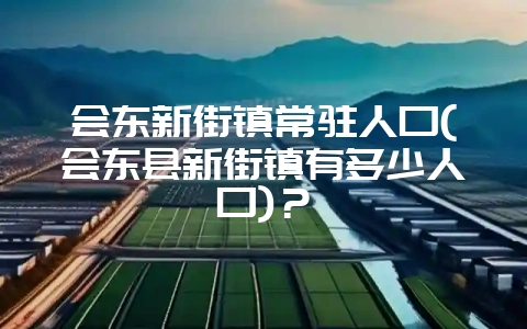 会东新街镇常驻人口(会东县新街镇有多少人口)？-会东网