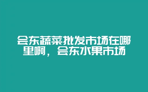 会东蔬菜批发市场在哪里啊，会东水果市场-会东网