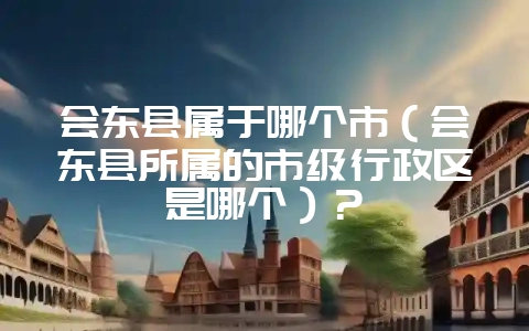 会东县属于哪个市(会东县所属的市级行政区是哪个)?-会东网