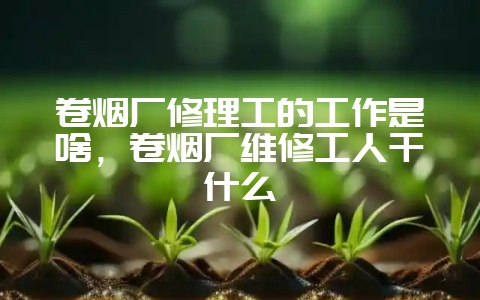 卷烟厂修理工的工作是啥，卷烟厂维修工人干什么-会东网