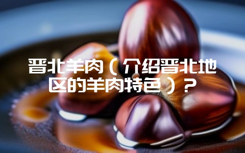 晋北羊肉（介绍晋北地区的羊肉特色）？-会东网
