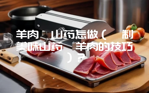 羊肉炖山药怎做(炖制美味山药炖羊肉的技巧)?-会东网