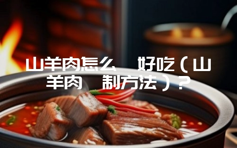 山羊肉怎么炖好吃（山羊肉炖制方法）？-会东网