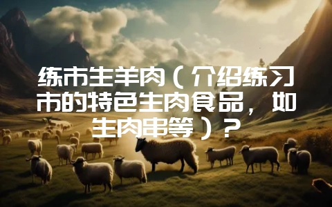 练市生羊肉（介绍练习市的特色生肉食品，如生肉串等）？-会东网