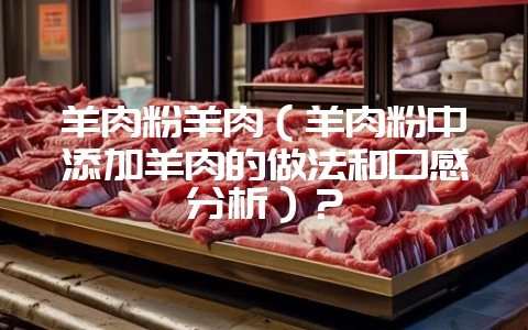 羊肉粉羊肉（羊肉粉中添加羊肉的做法和口感分析）？-会东网