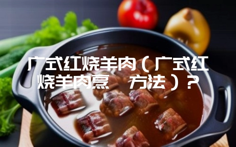 广式红烧羊肉（广式红烧羊肉烹饪方法）？-会东网