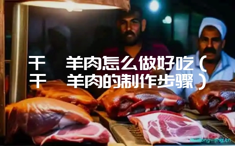 干煸羊肉怎么做好吃（干煸羊肉的制作步骤）-会东网